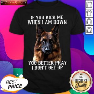 Good German Shepherd If You Kick Me When I Am Down You Better Pray I Don’t Get Up Shirt- Design By Romancetees.com