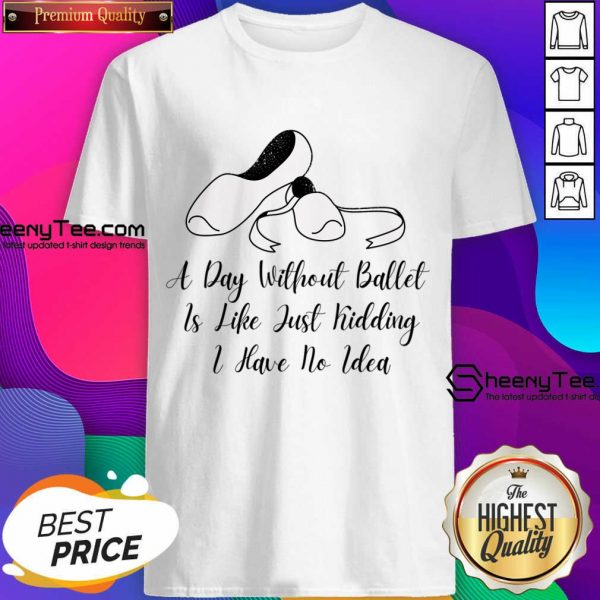 A Day Without Ballet Is Like Just Kidding I Have No Idea Shirt