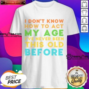 I Don't Know How To Act My Age I've Never Been This Old Before Shirt